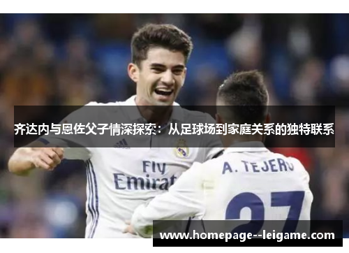 齐达内与恩佐父子情深探索:从足球场到家庭关系的独特联系 齐达内与恩佐父子情深探索:从足球场到家庭关系的独特联系