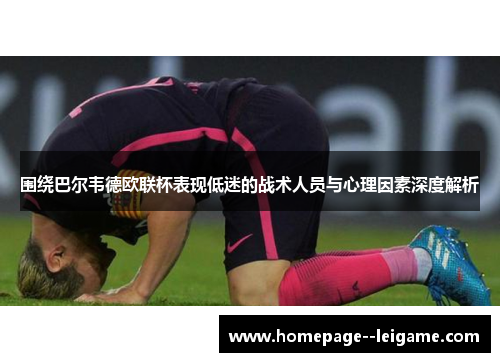围绕巴尔韦德欧联杯表现低迷的战术人员与心理因素深度解析 围绕巴尔韦德欧联杯表现低迷的战术人员与心理因素深度解析