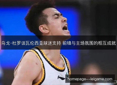 乌戈·杜罗谈瓦伦西亚球迷支持 前锋与主场氛围的相互成就